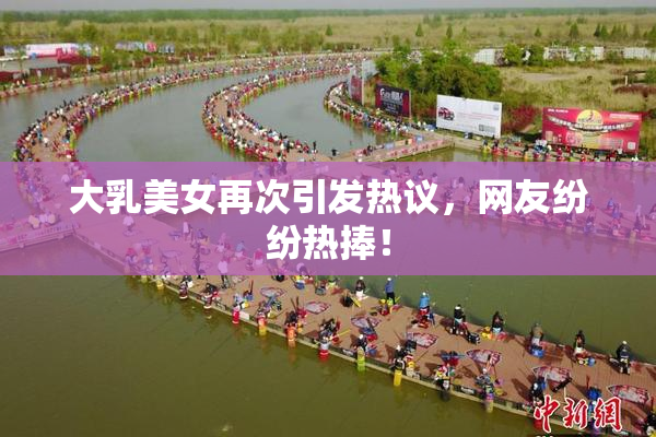 大乳美女再次引发热议，网友纷纷热捧！