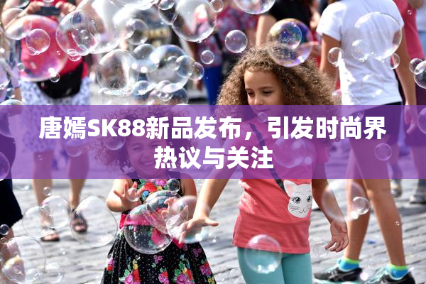唐嫣SK88新品发布，引发时尚界热议与关注