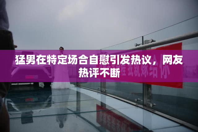 猛男在特定场合自慰引发热议，网友热评不断