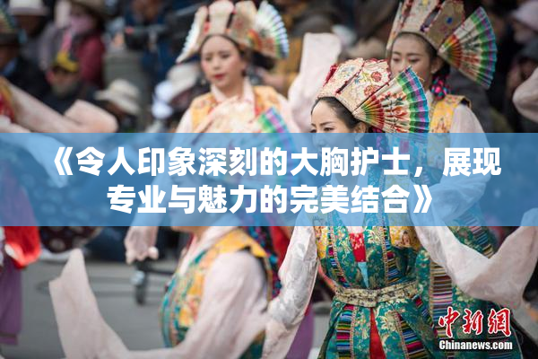 《令人印象深刻的大胸护士，展现专业与魅力的完美结合》