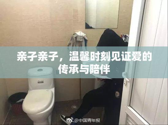 亲孑亲子，温馨时刻见证爱的传承与陪伴