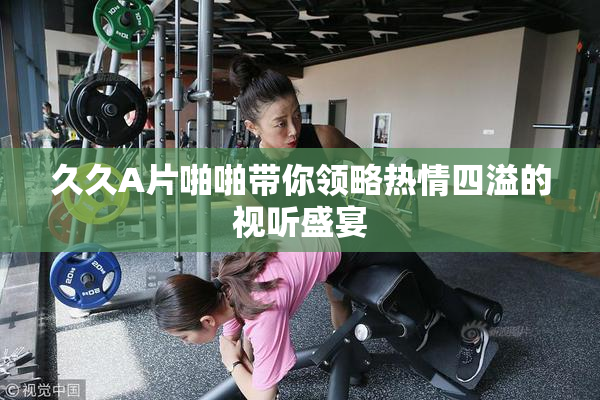 久久A片啪啪带你领略热情四溢的视听盛宴