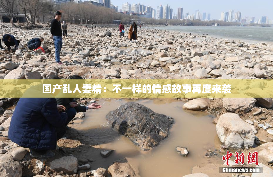 国产乱人妻精：不一样的情感故事再度来袭