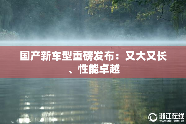 国产新车型重磅发布：又大又长、性能卓越