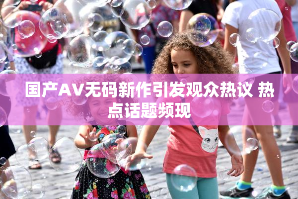 国产AV无码新作引发观众热议 热点话题频现