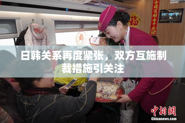 日韩关系再度紧张，双方互施制裁措施引关注