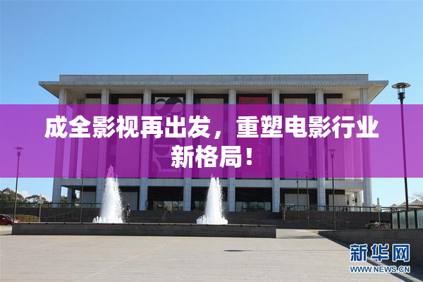 成全影视再出发，重塑电影行业新格局！