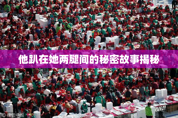 他趴在她两腿间的秘密故事揭秘