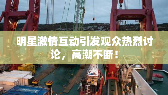 明星激情互动引发观众热烈讨论，高潮不断！