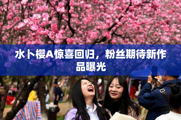 水卜樱A惊喜回归，粉丝期待新作品曝光