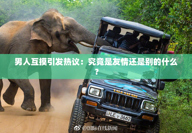 男人互摸引发热议：究竟是友情还是别的什么？
