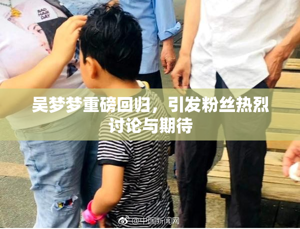 吴梦梦重磅回归，引发粉丝热烈讨论与期待
