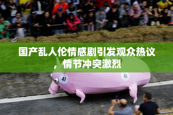 国产乱人伦情感剧引发观众热议，情节冲突激烈
