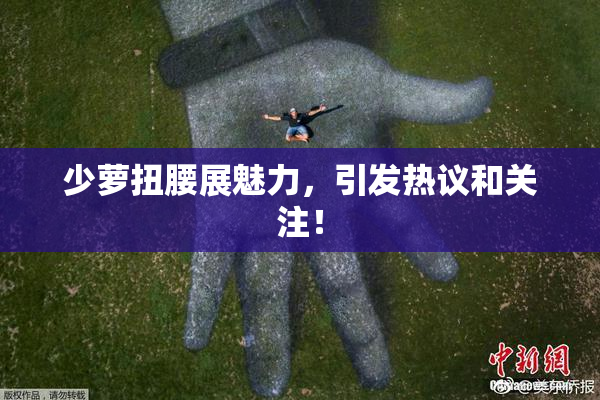 少萝扭腰展魅力，引发热议和关注！