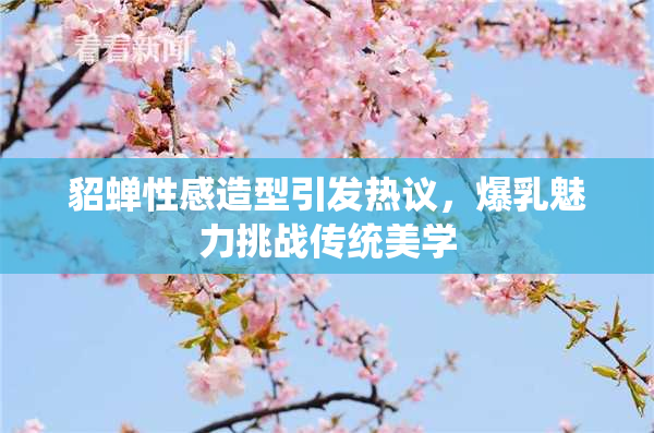 貂蝉性感造型引发热议，爆乳魅力挑战传统美学