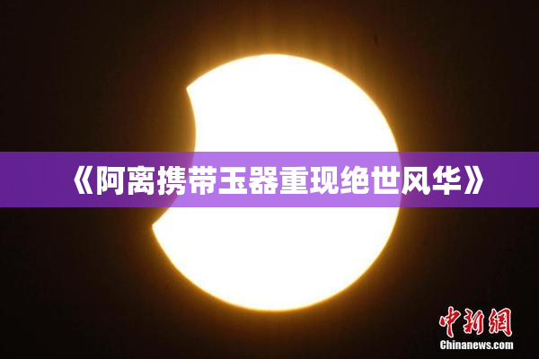 《阿离携带玉器重现绝世风华》