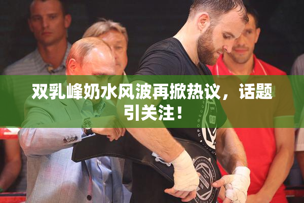 双乳峰奶水风波再掀热议，话题引关注！
