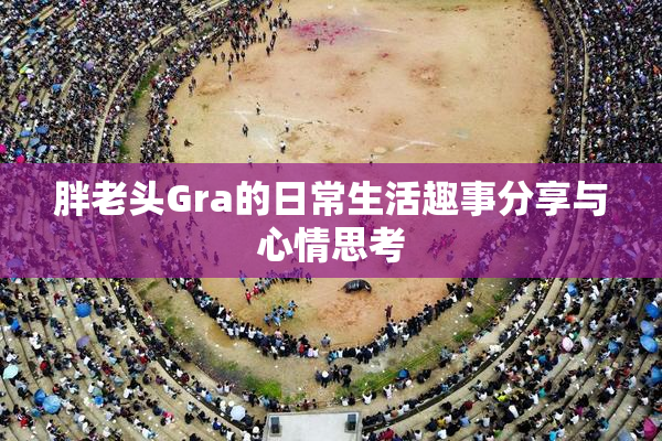 胖老头Gra的日常生活趣事分享与心情思考