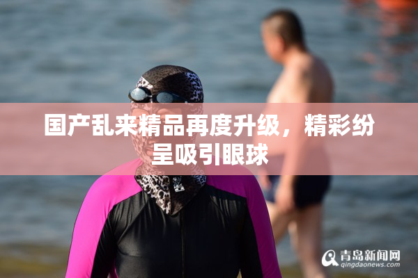国产乱来精品再度升级，精彩纷呈吸引眼球
