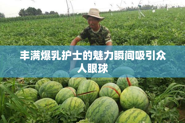 丰满爆乳护士的魅力瞬间吸引众人眼球