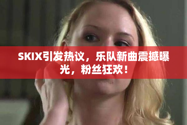 SKIX引发热议，乐队新曲震撼曝光，粉丝狂欢！