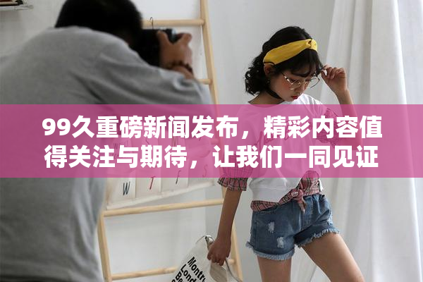 99久重磅新闻发布，精彩内容值得关注与期待，让我们一同见证！