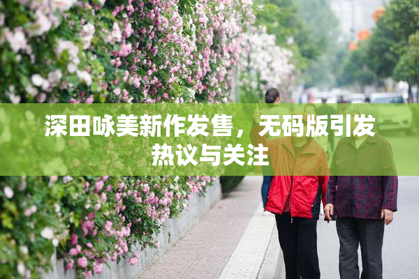深田咏美新作发售，无码版引发热议与关注