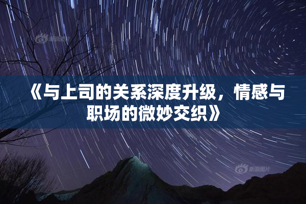 《与上司的关系深度升级，情感与职场的微妙交织》