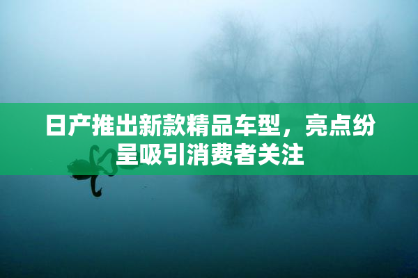 日产推出新款精品车型，亮点纷呈吸引消费者关注