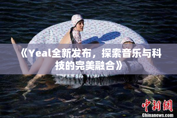 《Yeal全新发布，探索音乐与科技的完美融合》