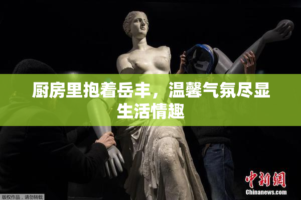厨房里抱着岳丰，温馨气氛尽显生活情趣