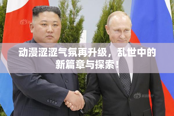 动漫涩涩气氛再升级，乱世中的新篇章与探索！