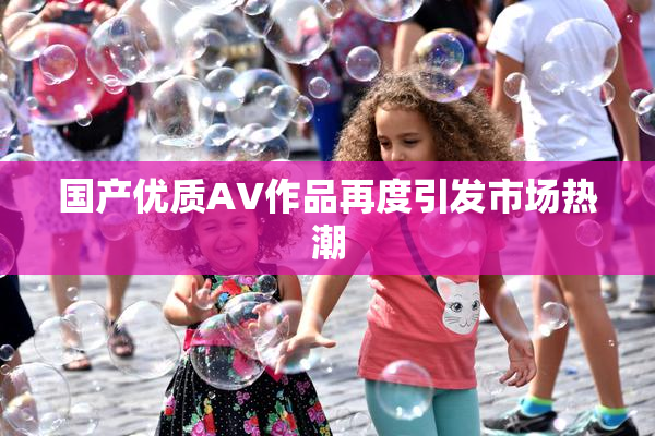 国产优质AV作品再度引发市场热潮