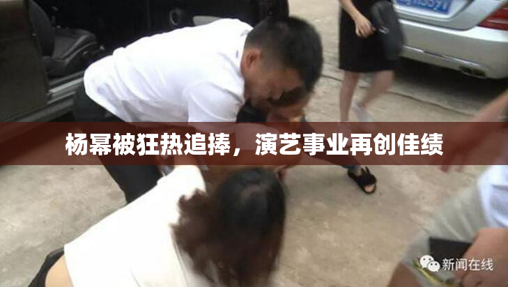 杨幂被狂热追捧，演艺事业再创佳绩