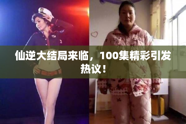 仙逆大结局来临，100集精彩引发热议！