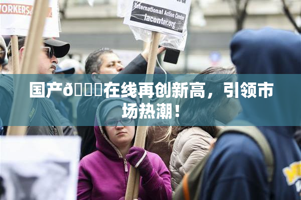 国产🔞在线再创新高，引领市场热潮！