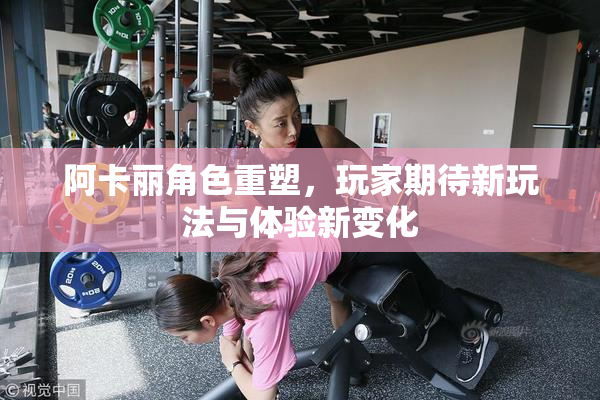 阿卡丽角色重塑，玩家期待新玩法与体验新变化