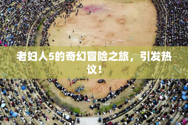 老妇人5的奇幻冒险之旅，引发热议！