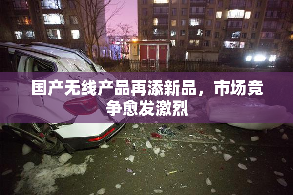 国产无线产品再添新品，市场竞争愈发激烈