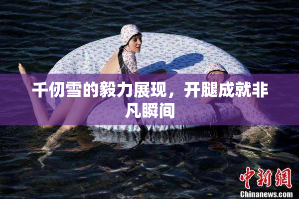 千仞雪的毅力展现，开腿成就非凡瞬间