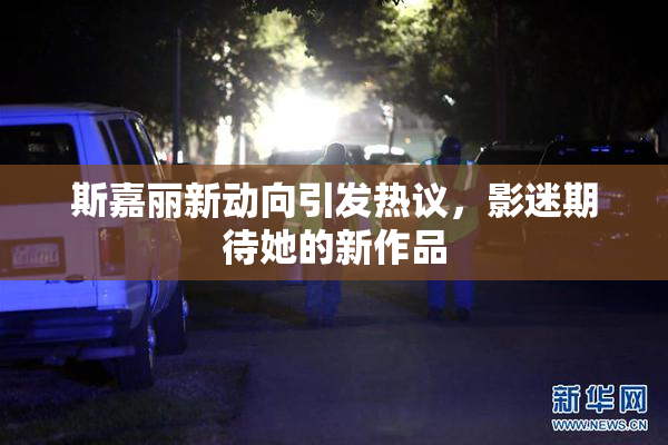 斯嘉丽新动向引发热议，影迷期待她的新作品