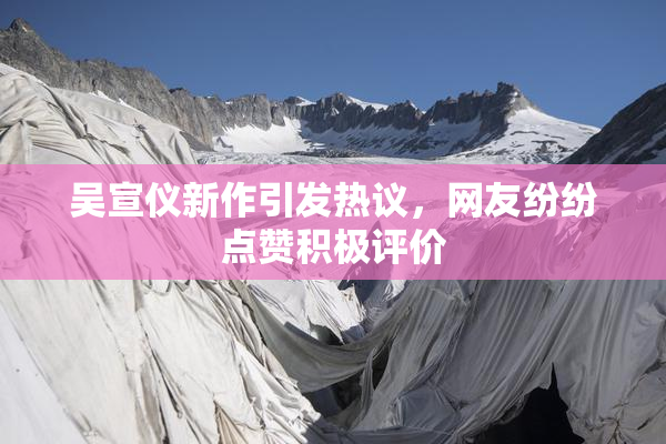 吴宣仪新作引发热议，网友纷纷点赞积极评价