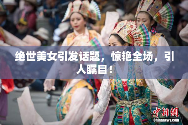 绝世美女引发话题，惊艳全场，引人瞩目！