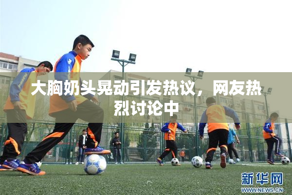 大胸奶头晃动引发热议，网友热烈讨论中