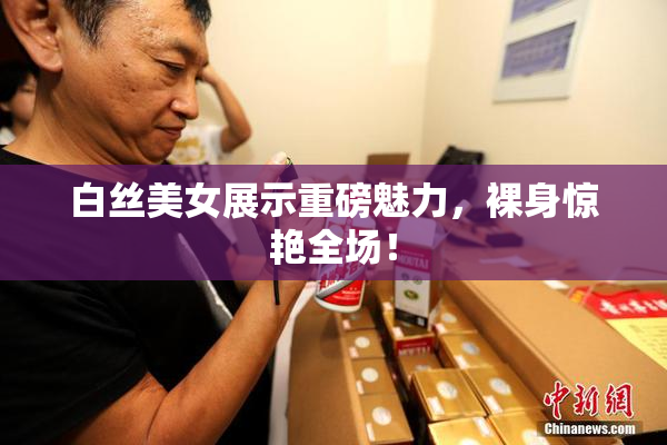 白丝美女展示重磅魅力，裸身惊艳全场！