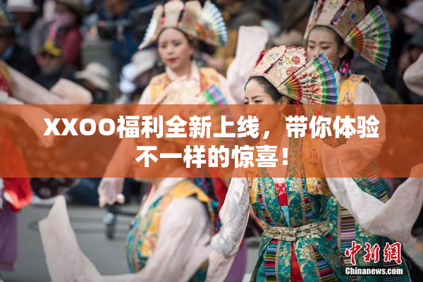XXOO福利全新上线，带你体验不一样的惊喜！