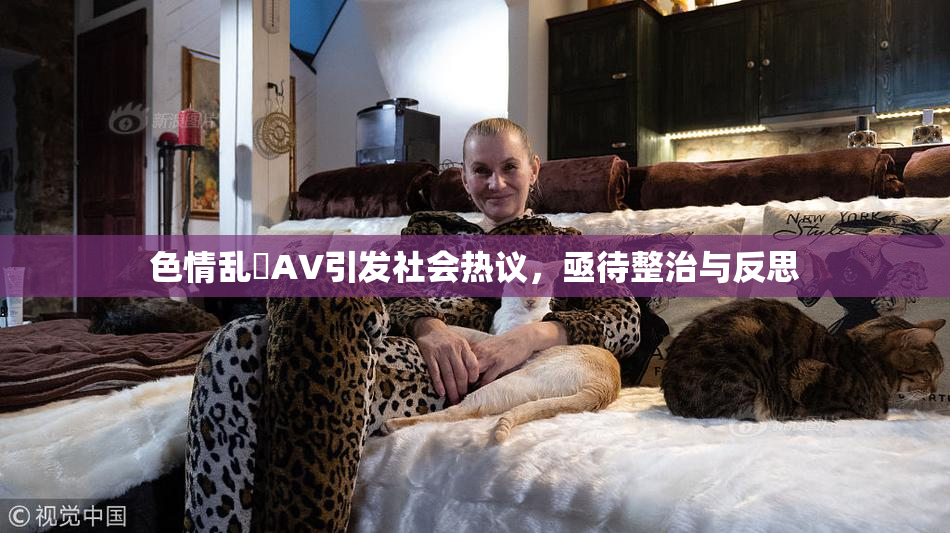 色情乱婬AV引发社会热议，亟待整治与反思
