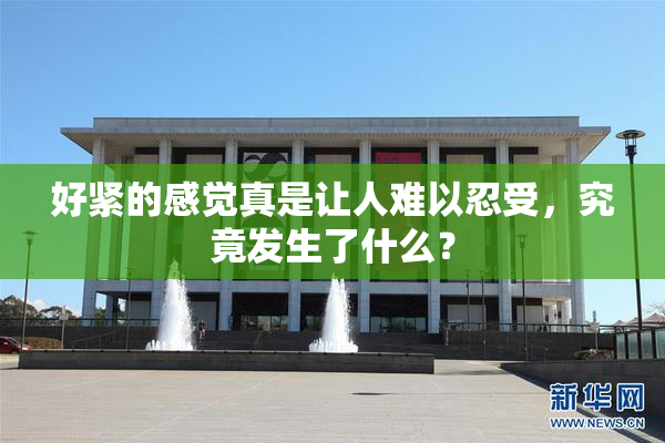 好紧的感觉真是让人难以忍受，究竟发生了什么？