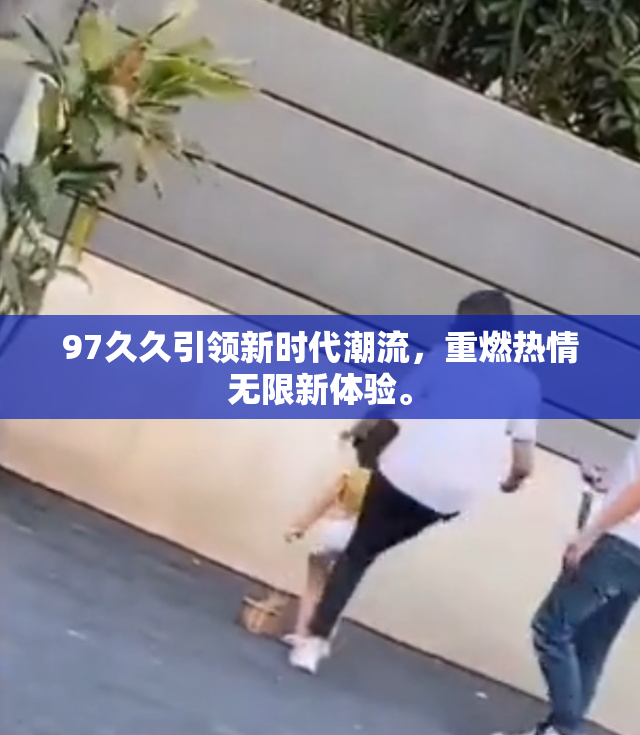 97久久引领新时代潮流，重燃热情无限新体验。