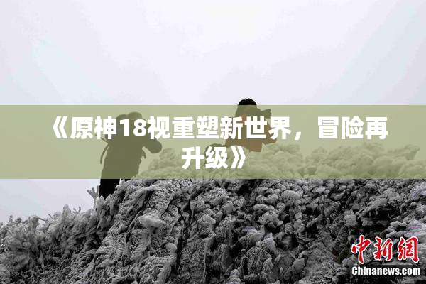 《原神18视重塑新世界，冒险再升级》